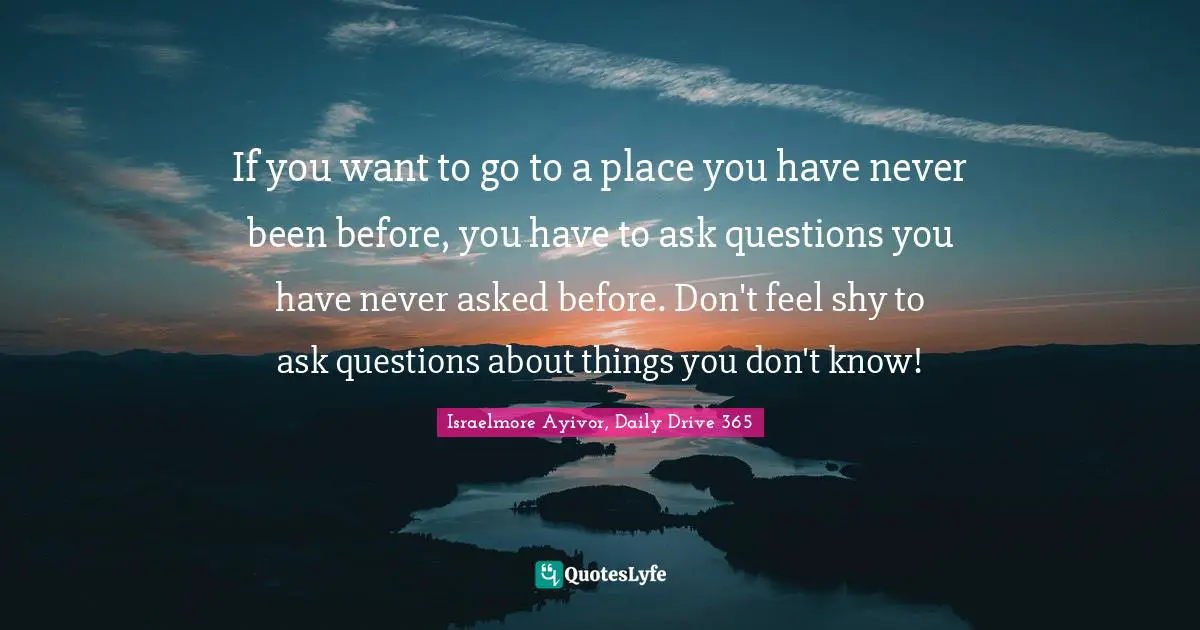If you want to go to a place you have never been before, you have to ask questions you have never asked before. Don't feel shy to ask questions about things you don't know!