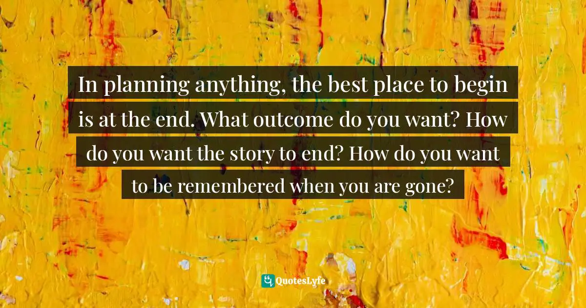 In planning anything, the best place to begin is at the end. What outcome do you want? How do you want the story to end? How do you want to be remembered when you are gone?