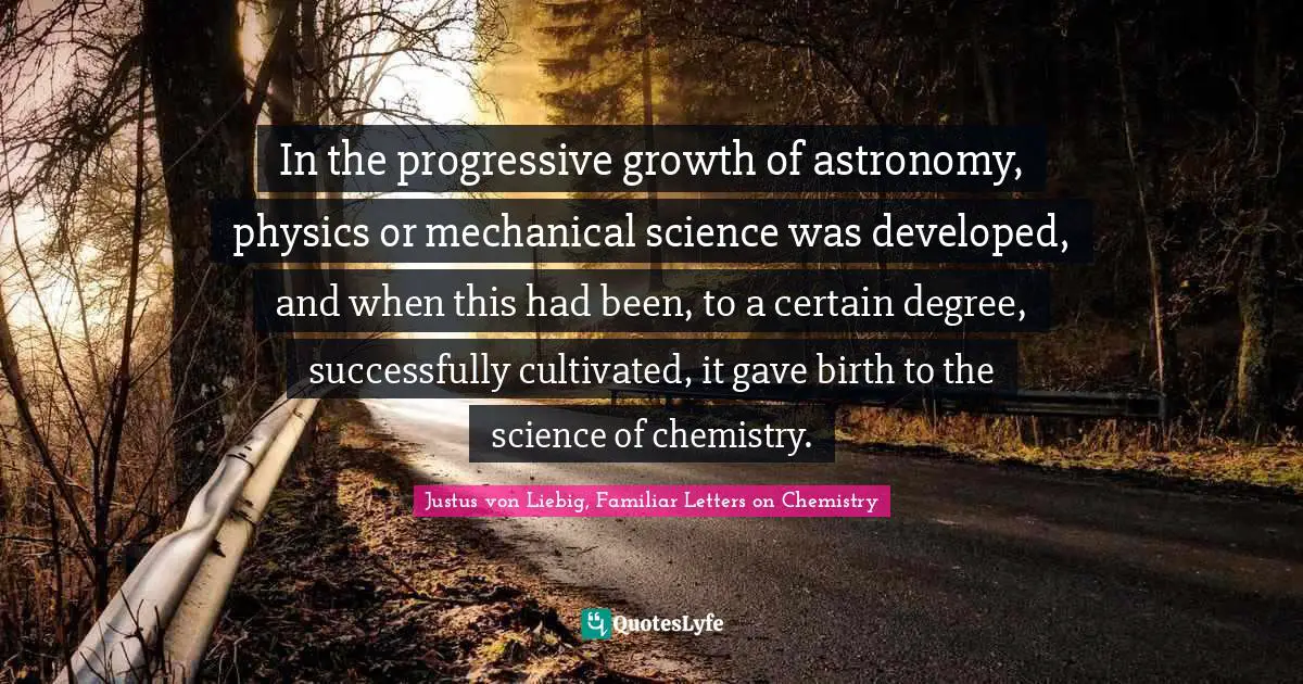 In the progressive growth of astronomy, physics or mechanical science was developed, and when this had been, to a certain degree, successfully cultivated, it gave birth to the science of chemistry.