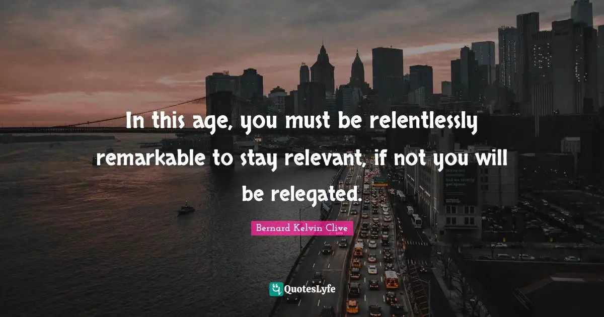 In this age, you must be relentlessly remarkable to stay relevant, if not you will be relegated.