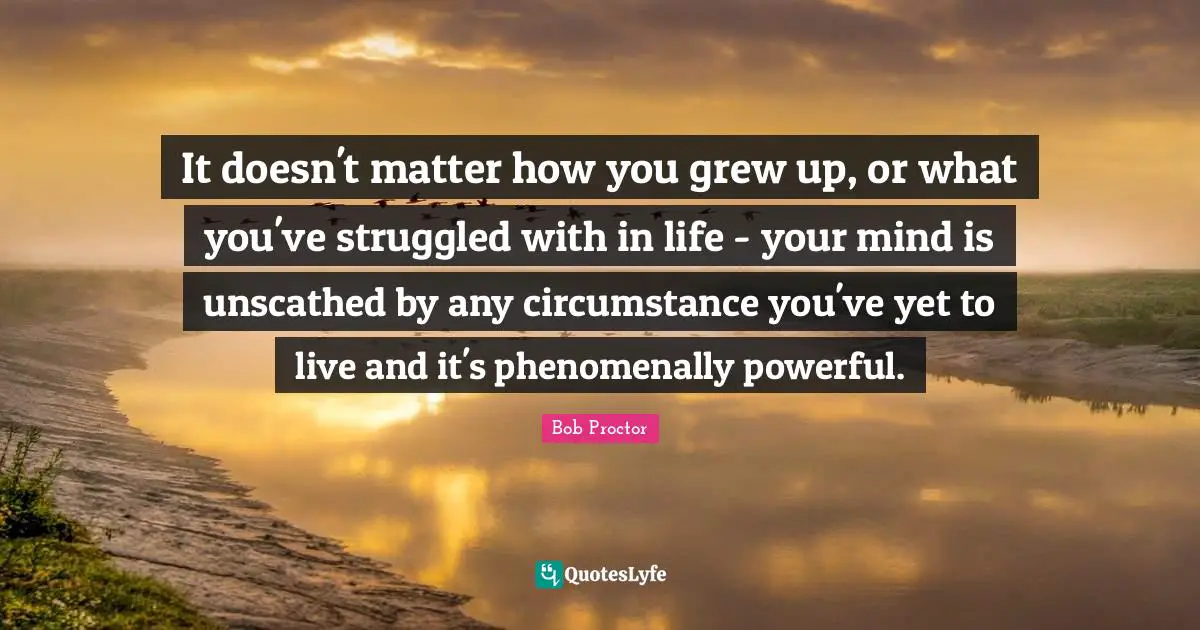 It doesn't matter how you grew up, or what you've struggled with in life - your mind is unscathed by any circumstance you've yet to live and it's phenomenally powerful.