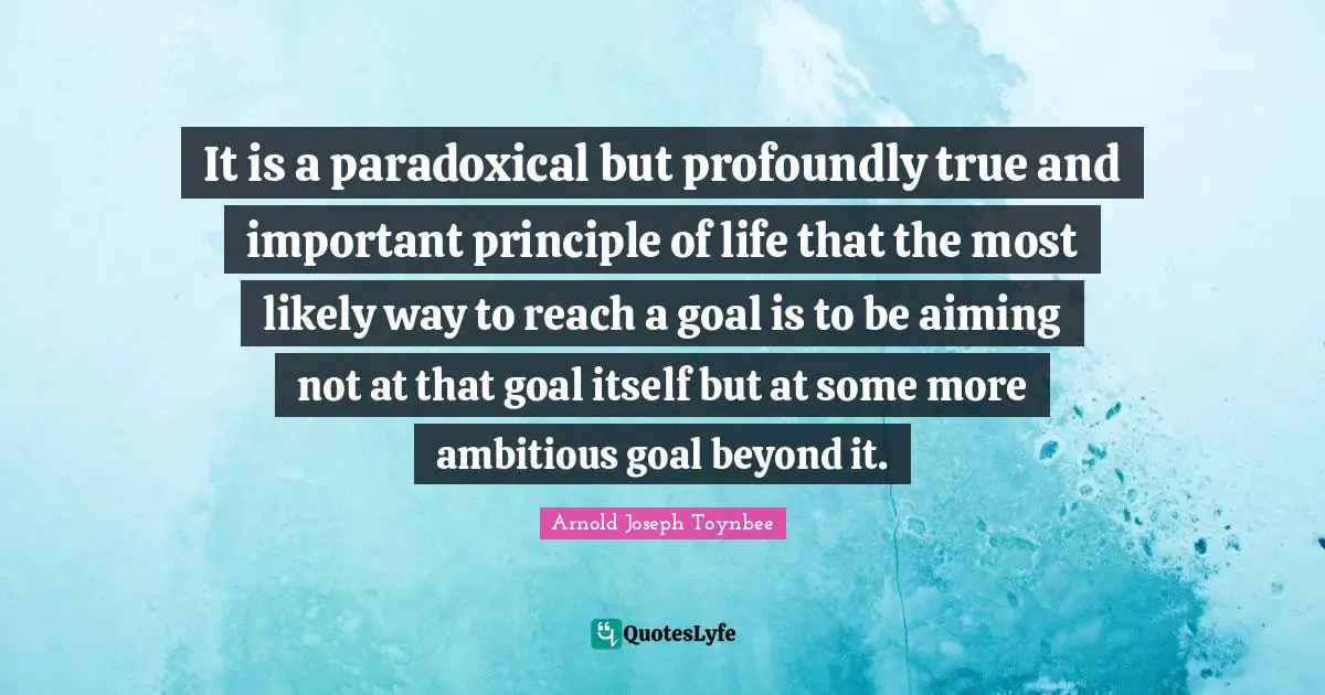 Goals Quotes: "It is a paradoxical but profoundly true and important principle of life that the most likely way to reach a goal is to be aiming not at that goal itself but at some more ambitious goal beyond it."