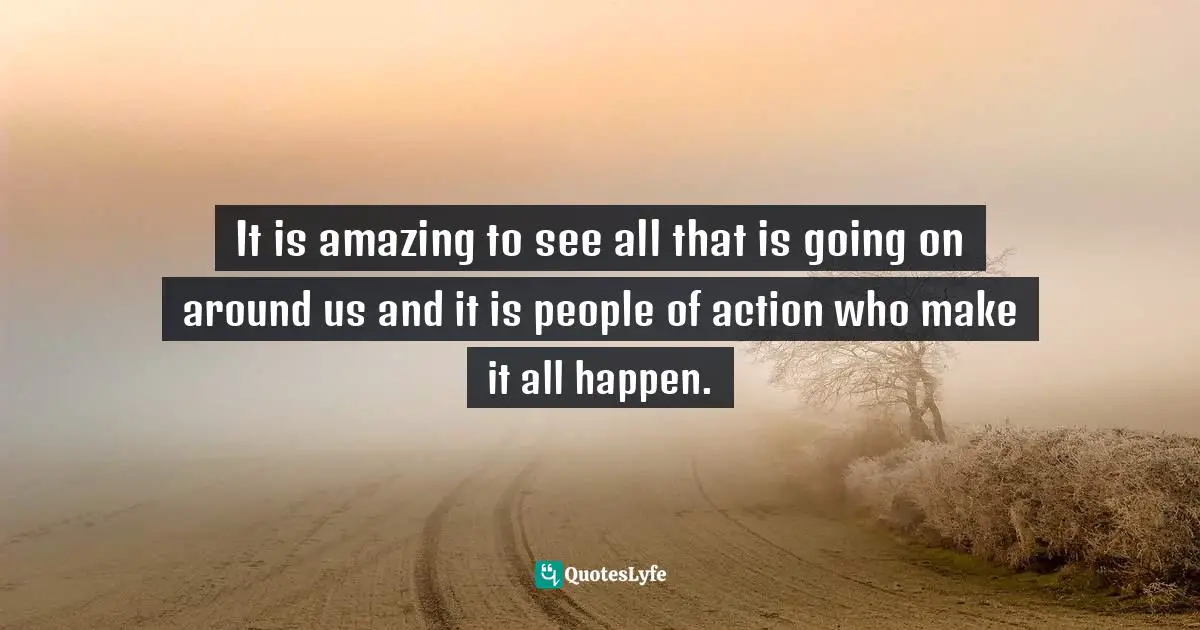 It is amazing to see all that is going on around us and it is people of action who make it all happen.