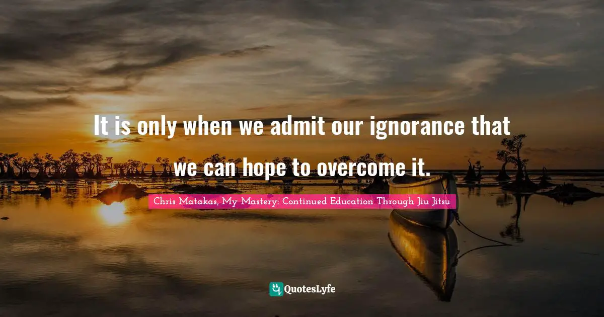 It is only when we admit our ignorance that we can hope to overcome it.