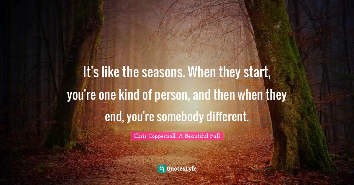 It's like the seasons. When they start, you're one kind of person, and then when they end, you're somebody different.