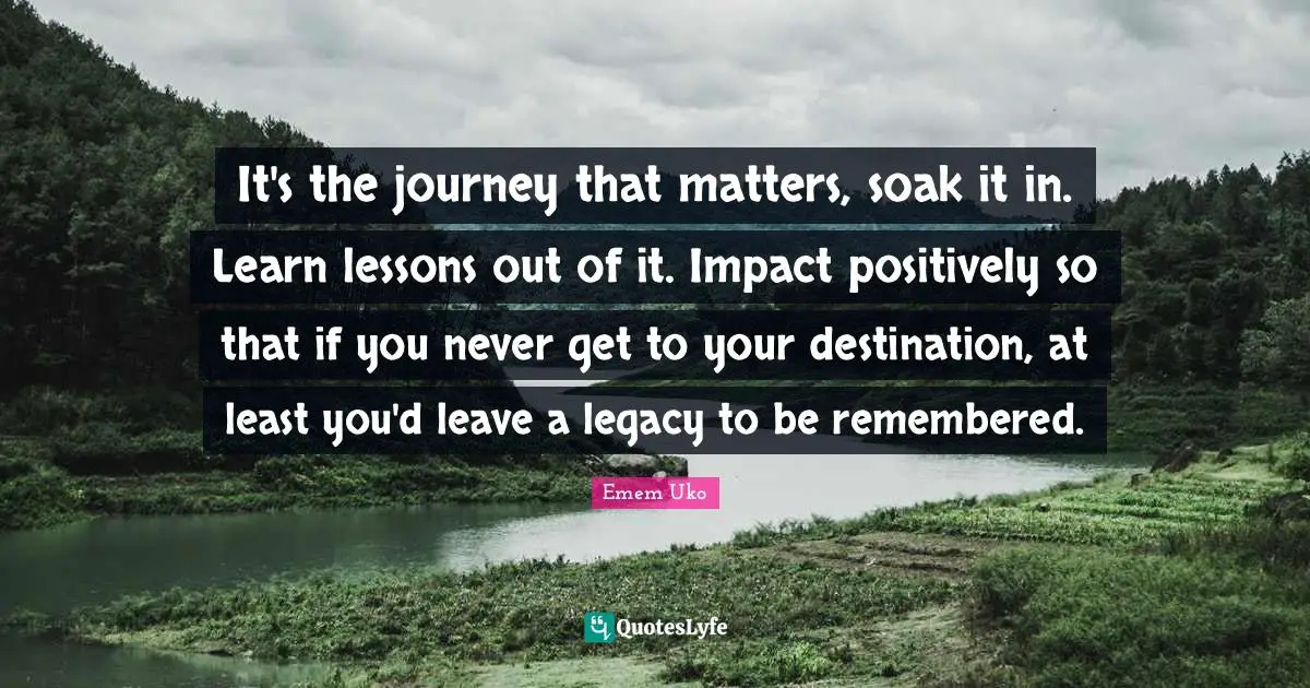 It's the journey that matters, soak it in. Learn lessons out of it. Impact positively so that if you never get to your destination, at least you'd leave a legacy to be remembered.