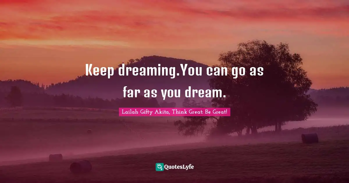 Keep dreaming.You can go as far as you dream.