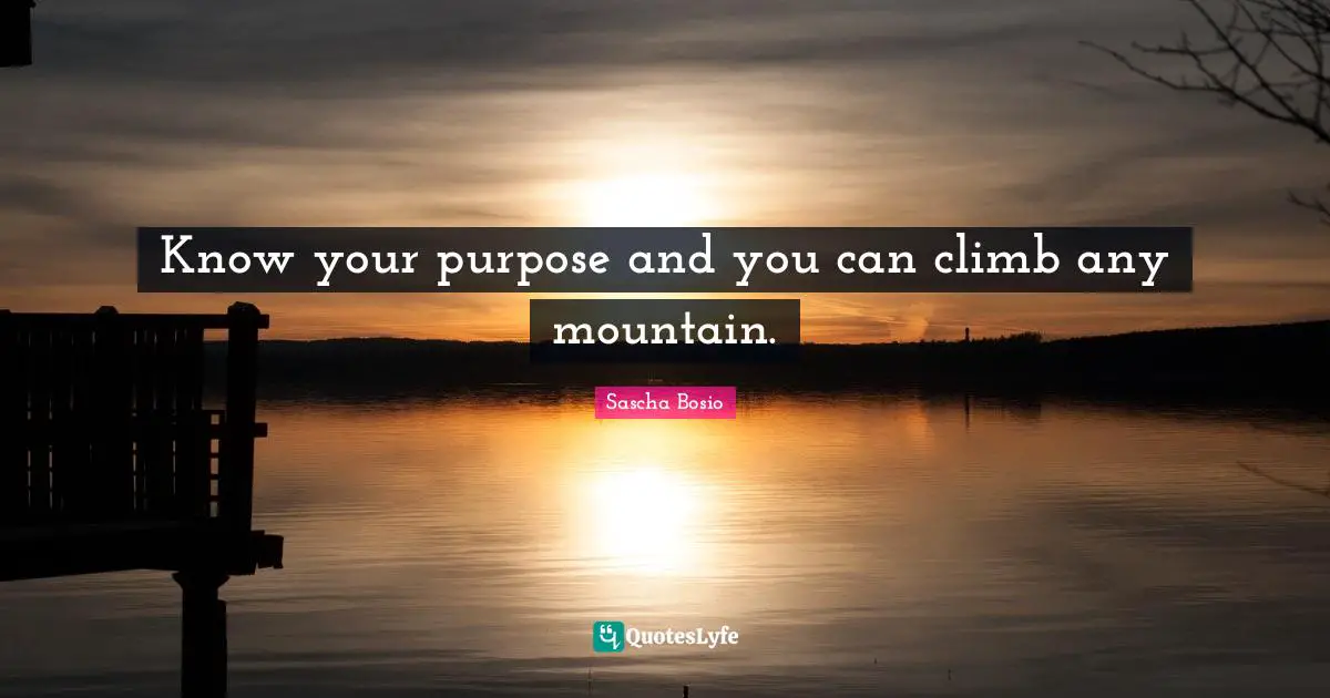 Know your purpose and you can climb any mountain.