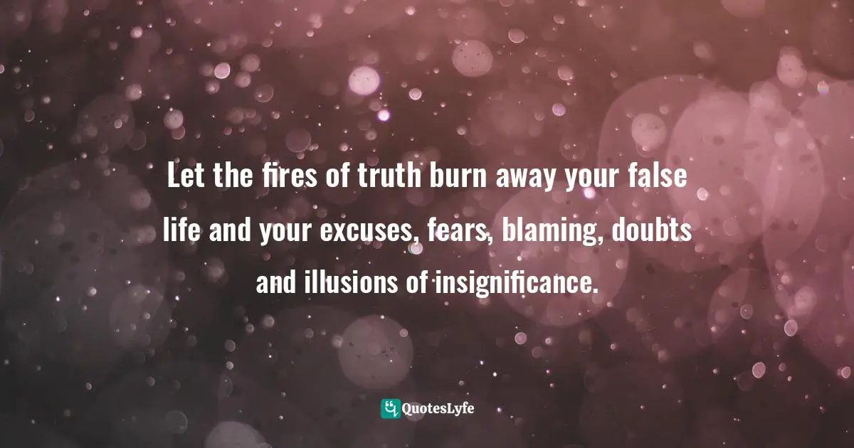 Let the fires of truth burn away your false life and your excuses, fears, blaming, doubts and illusions of insignificance.