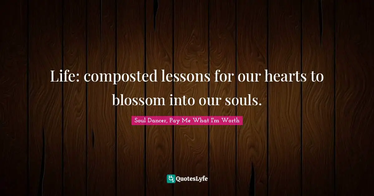 Soul Dancer, Pay Me What I'm Worth Quotes: Life: composted lessons for our hearts to blossom into our souls.