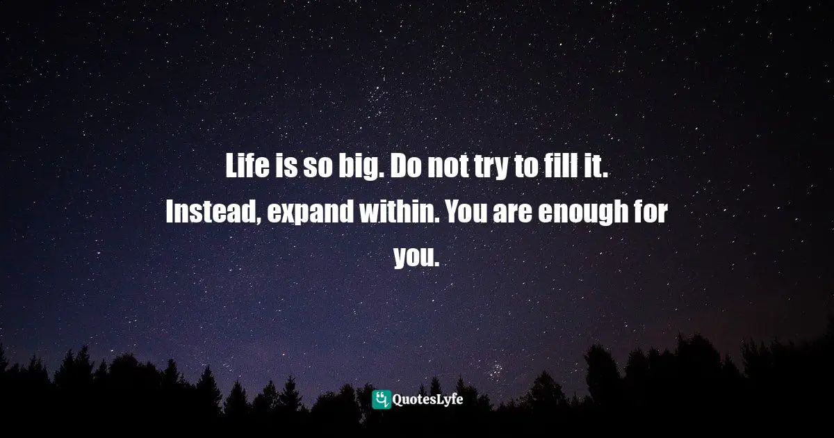 Life is so big. Do not try to fill it. Instead, expand within. You are enough for you.