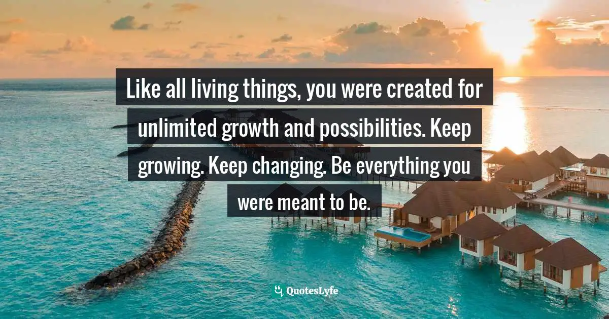 Like all living things, you were created for unlimited growth and possibilities. Keep growing. Keep changing. Be everything you were meant to be.