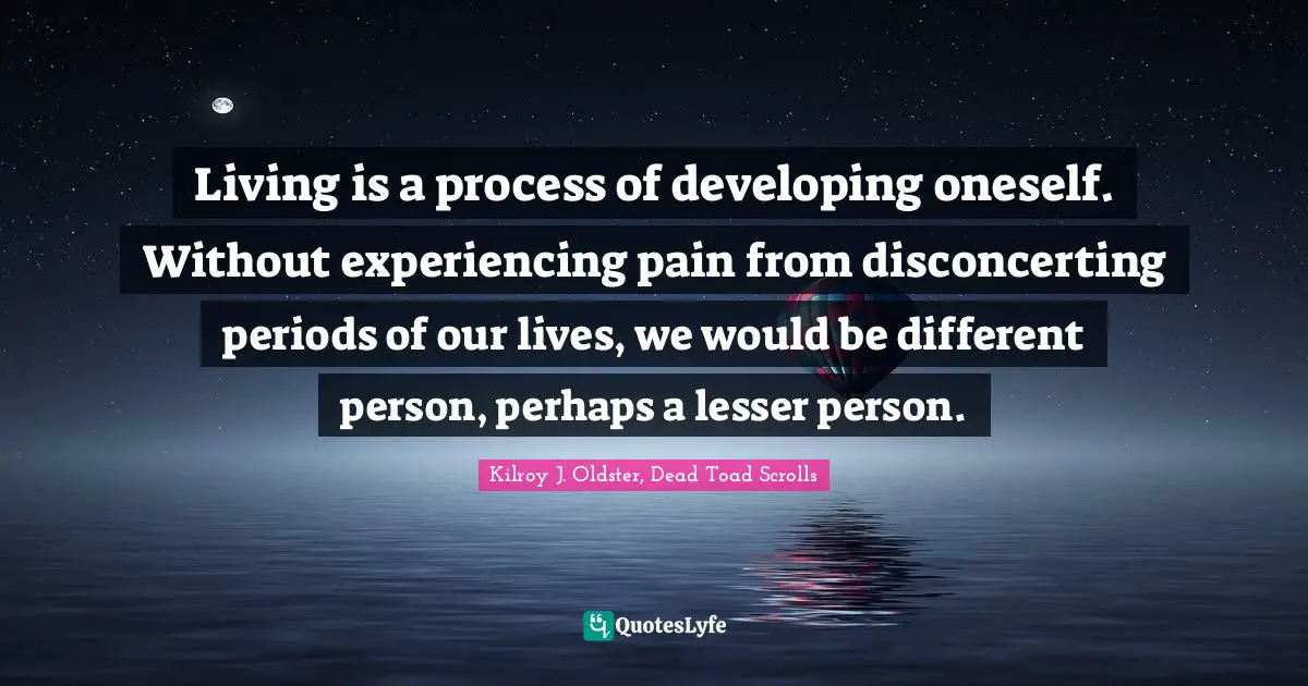 Living is a process of developing oneself. Without experiencing pain from disconcerting periods of our lives, we would be different person, perhaps a lesser person.