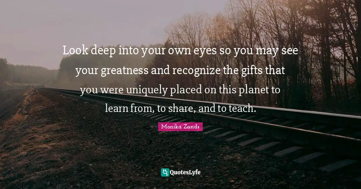 Look deep into your own eyes so you may see your greatness and recognize the gifts that you were uniquely placed on this planet to learn from, to share, and to teach.