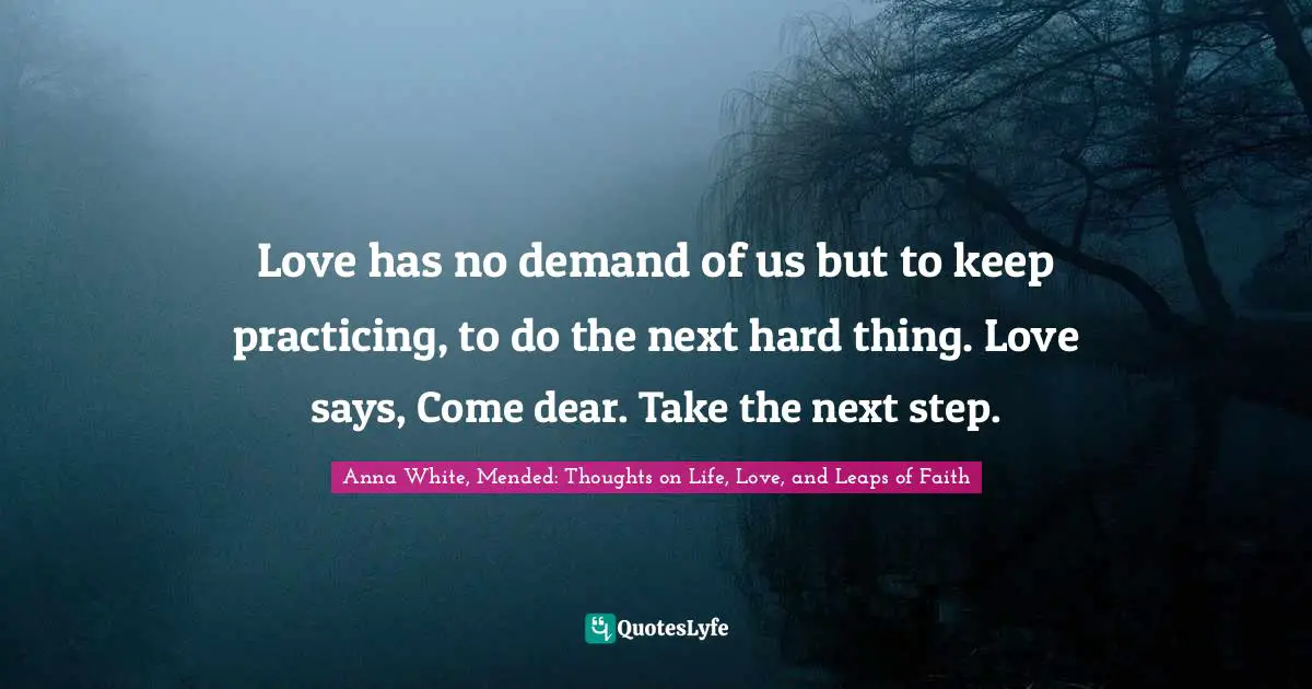 Love has no demand of us but to keep practicing, to do the next hard thing. Love says, Come dear. Take the next step.