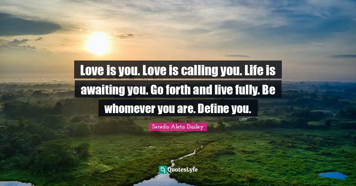 Love is you. Love is calling you. Life is awaiting you. Go forth and live fully. Be whomever you are. Define you.