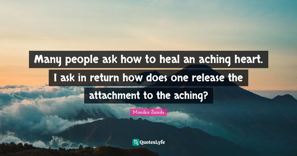 Many people ask how to heal an aching heart. I ask in return how does one release the attachment to the aching?