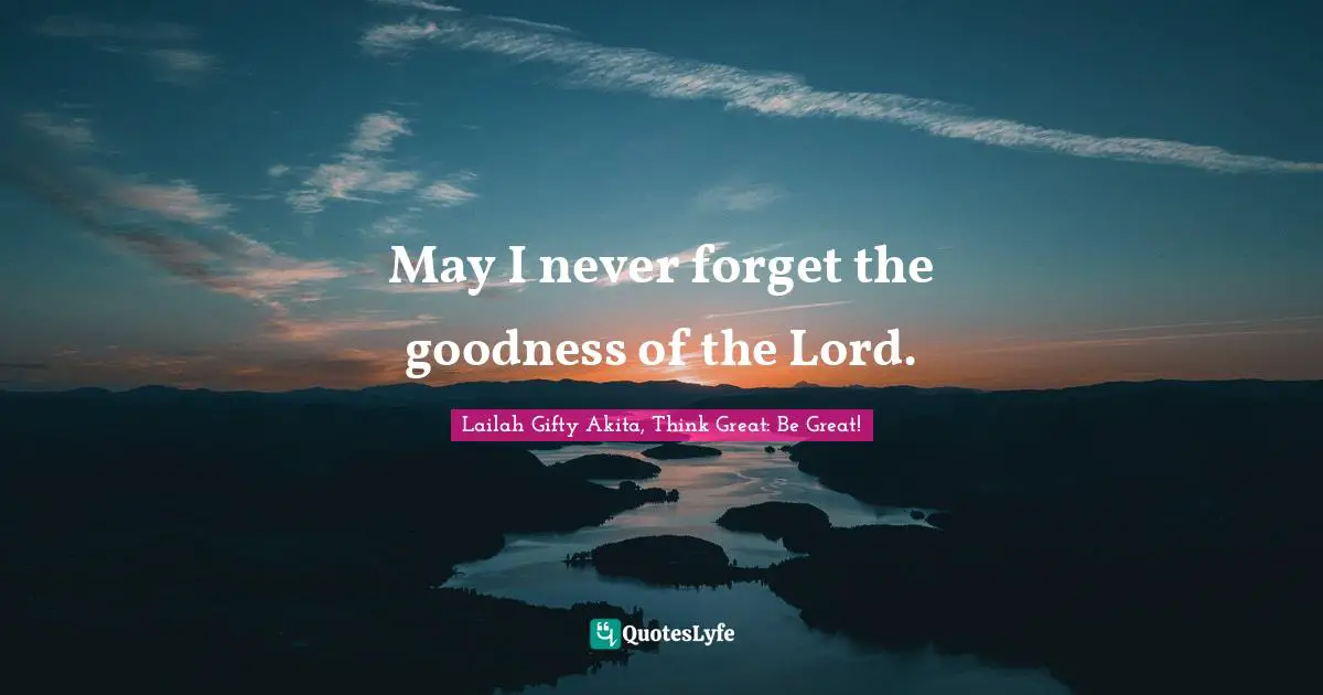 May I never forget the goodness of the Lord.