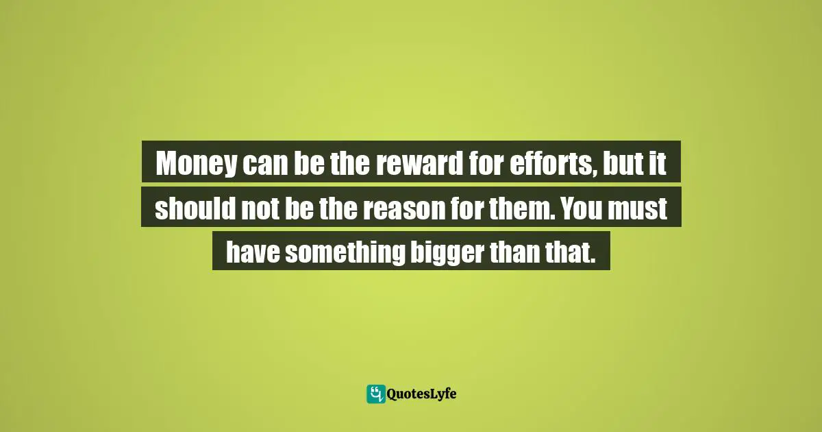 Money can be the reward for efforts, but it should not be the reason for them. You must have something bigger than that.