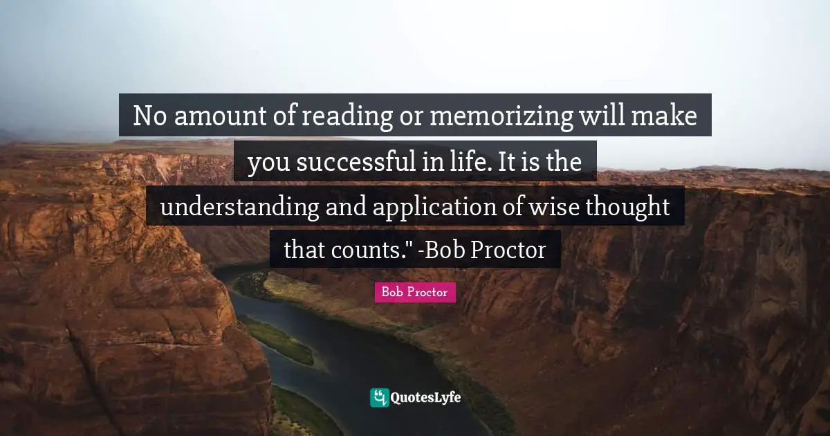 No amount of reading or memorizing will make you successful in life. It is the understanding and application of wise thought that counts." -Bob Proctor