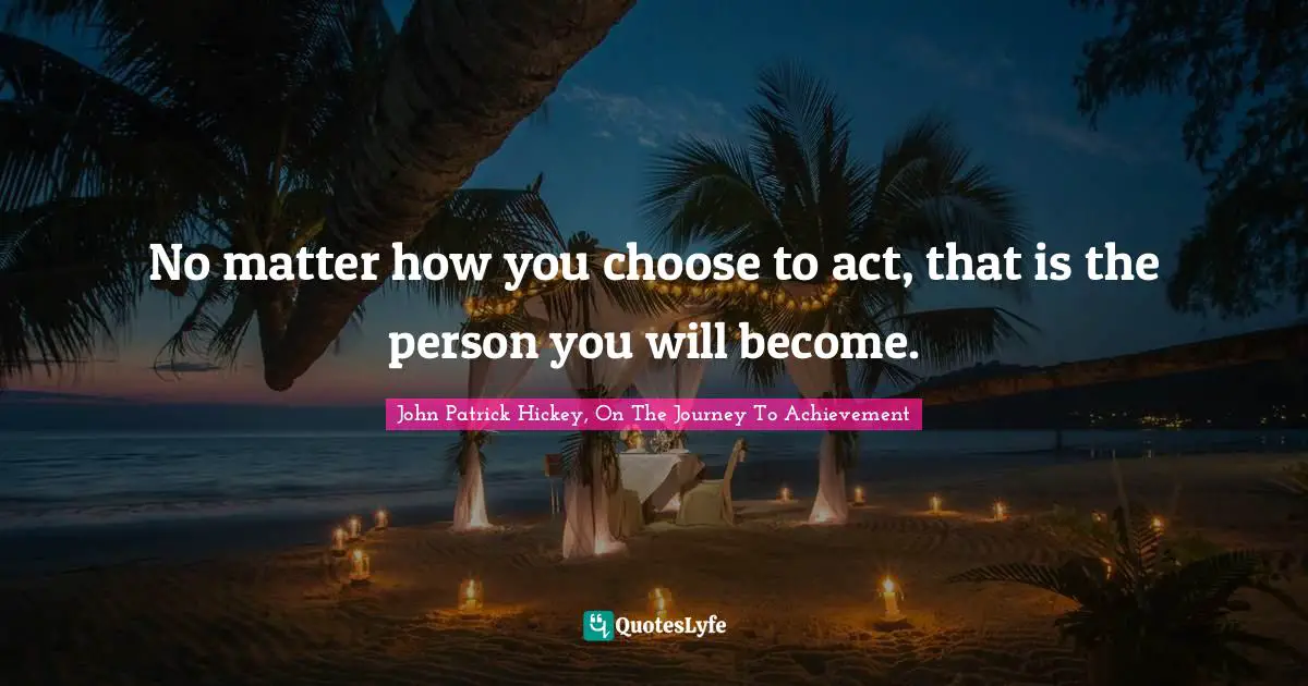 No matter how you choose to act, that is the person you will become.