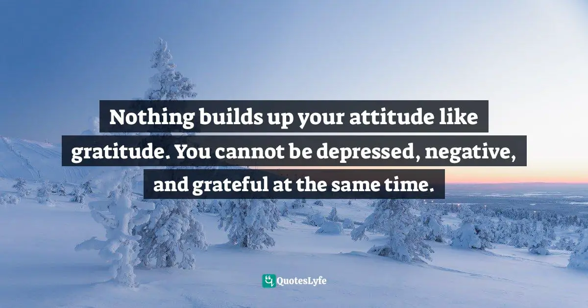 John Patrick Hickey, All You Have Is Now: How Your Approach To The World Determines Your Destiny Quotes: "Nothing builds up your attitude like gratitude. You cannot be depressed, negative, and grateful at the same time."