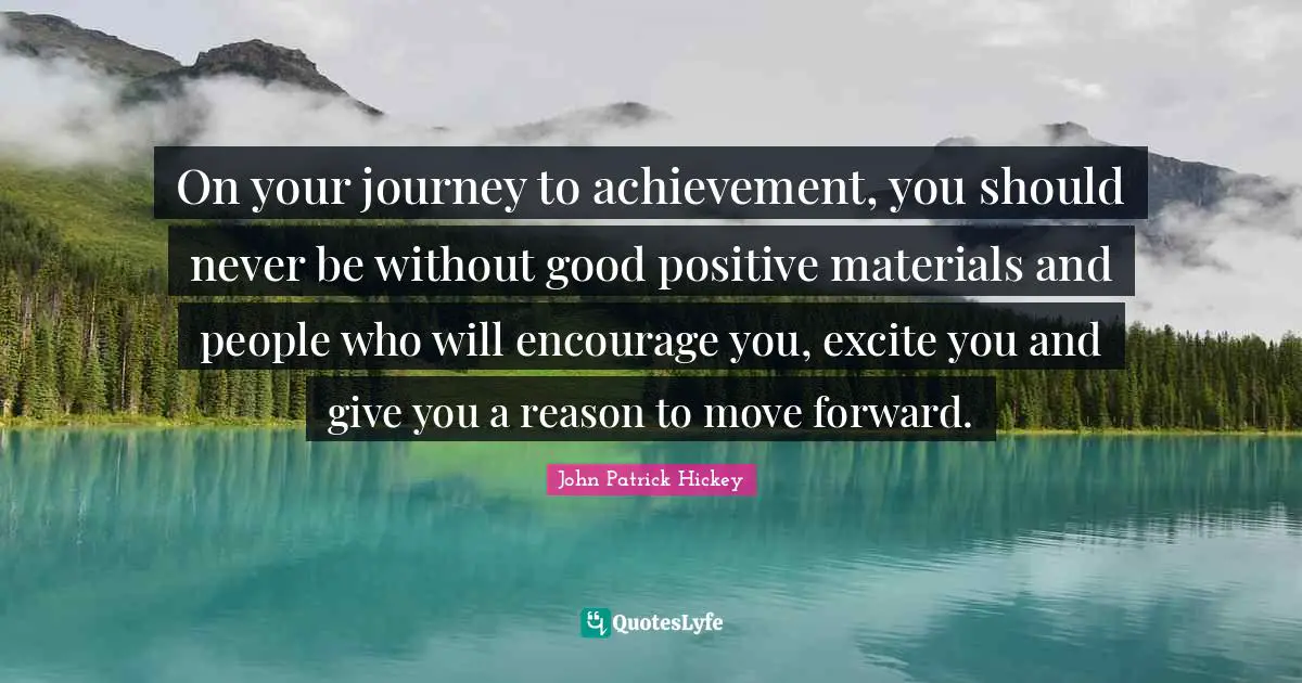 On your journey to achievement, you should never be without good positive materials and people who will encourage you, excite you and give you a reason to move forward.