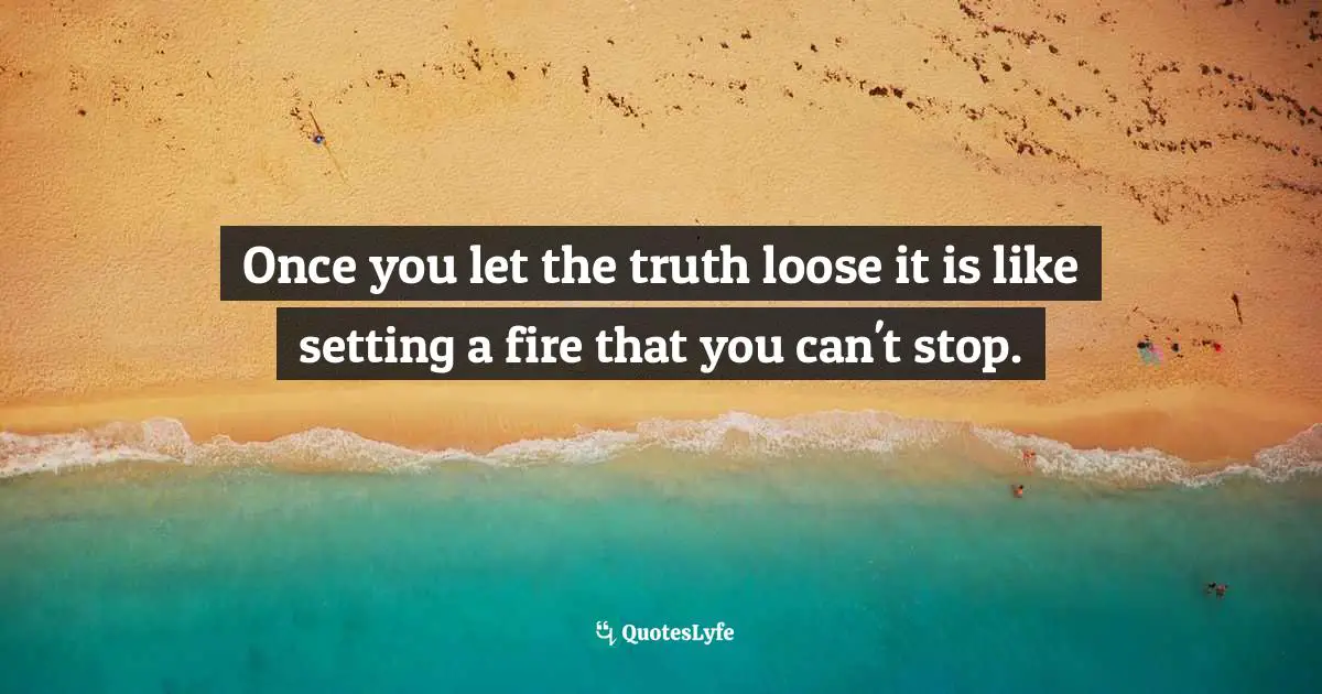 Once you let the truth loose it is like setting a fire that you can't stop.