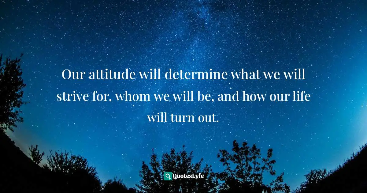 Our attitude will determine what we will strive for, whom we will be, and how our life will turn out.