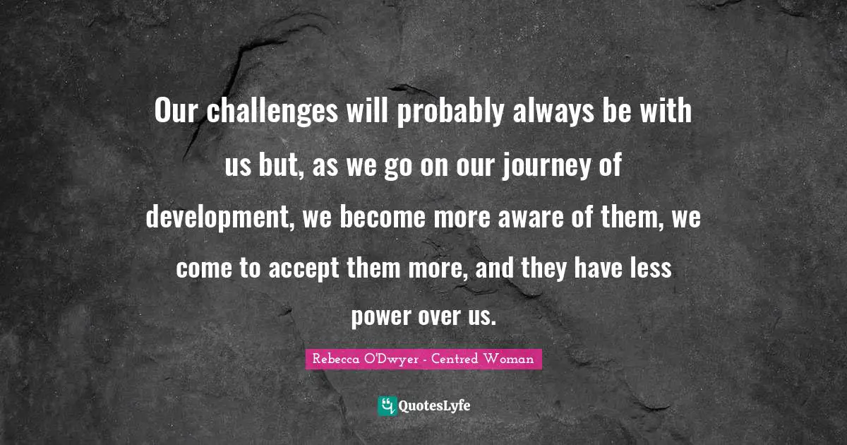 Our challenges will probably always be with us but, as we go on our journey of development, we become more aware of them, we come to accept them more, and they have less power over us.