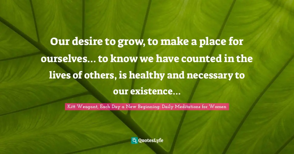 Kitt Weagant, Each Day A New Beginning: Daily Meditations For Women Quotes: "Our desire to grow, to make a place for ourselves… to know we have counted in the lives of others, is healthy and necessary to our existence…"