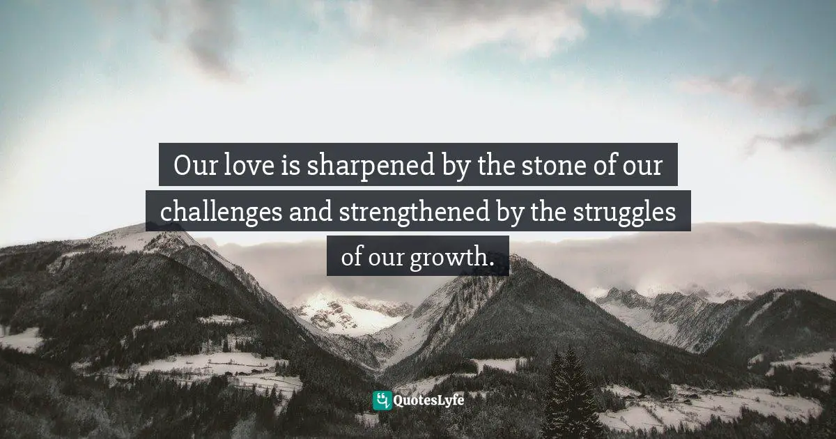 Our love is sharpened by the stone of our challenges and strengthened by the struggles of our growth.