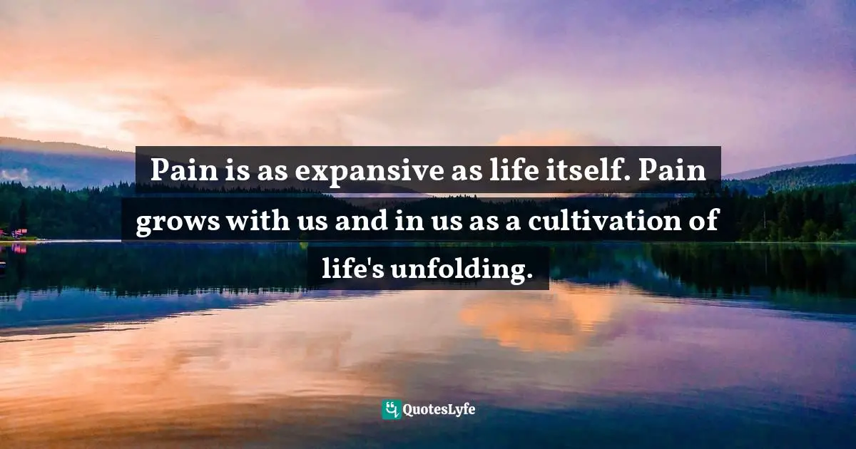 Pain is as expansive as life itself. Pain grows with us and in us as a cultivation of life's unfolding.