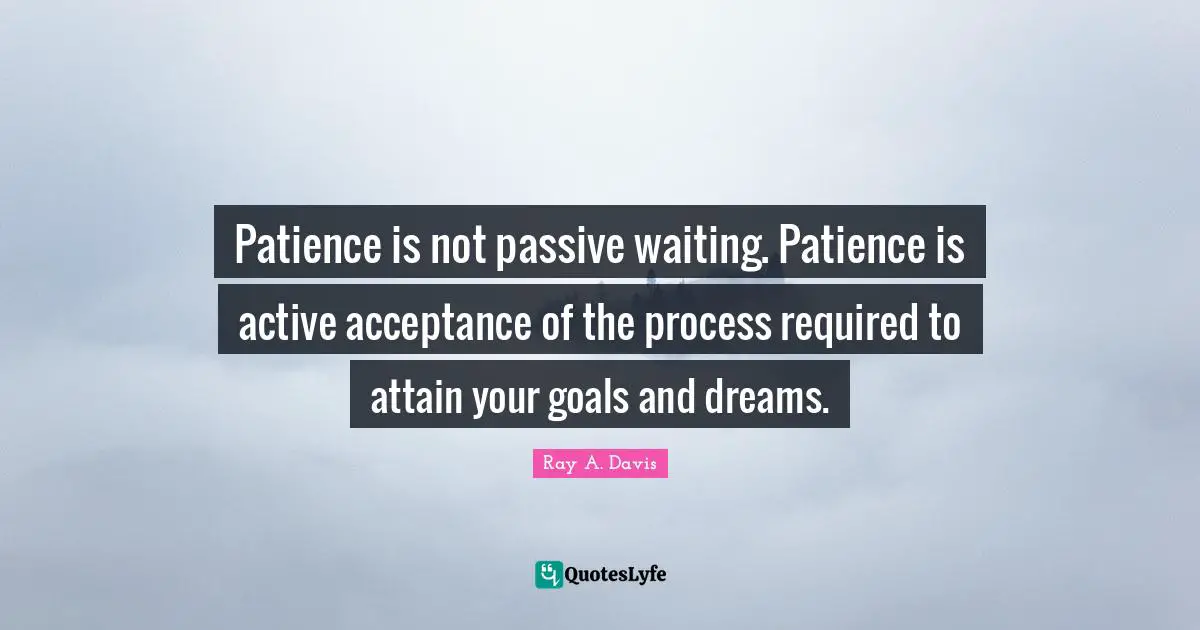 Patience is not passive waiting. Patience is active acceptance of the process required to attain your goals and dreams.