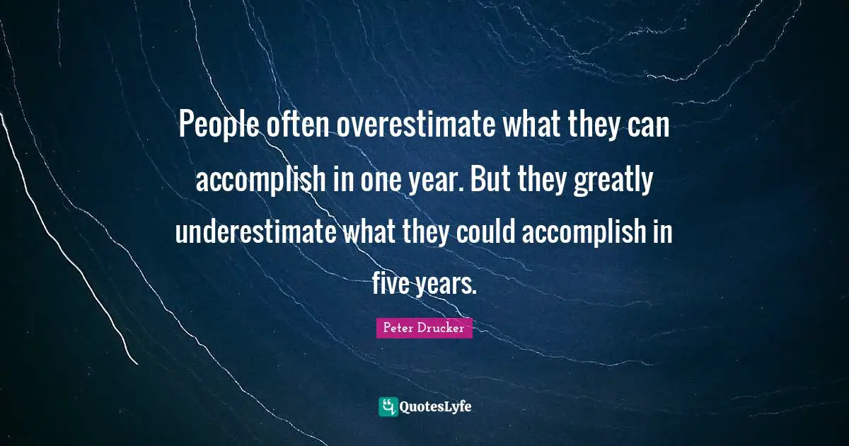 Peter Drucker Quotes: People often overestimate what they can accomplish in one year. But they greatly underestimate what they could accomplish in five years.