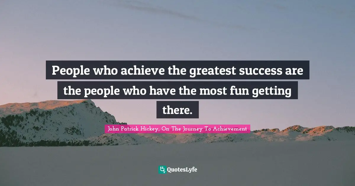 People who achieve the greatest success are the people who have the most fun getting there.