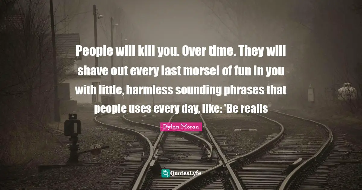 People will kill you. Over time. They will shave out every last morsel of fun in you with little, harmless sounding phrases that people uses every day, like: 'Be realis