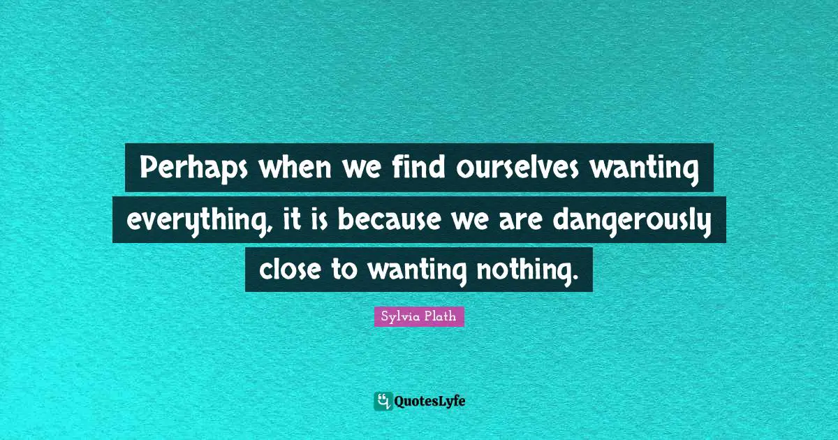 Perhaps when we find ourselves wanting everything, it is because we are dangerously close to wanting nothing.