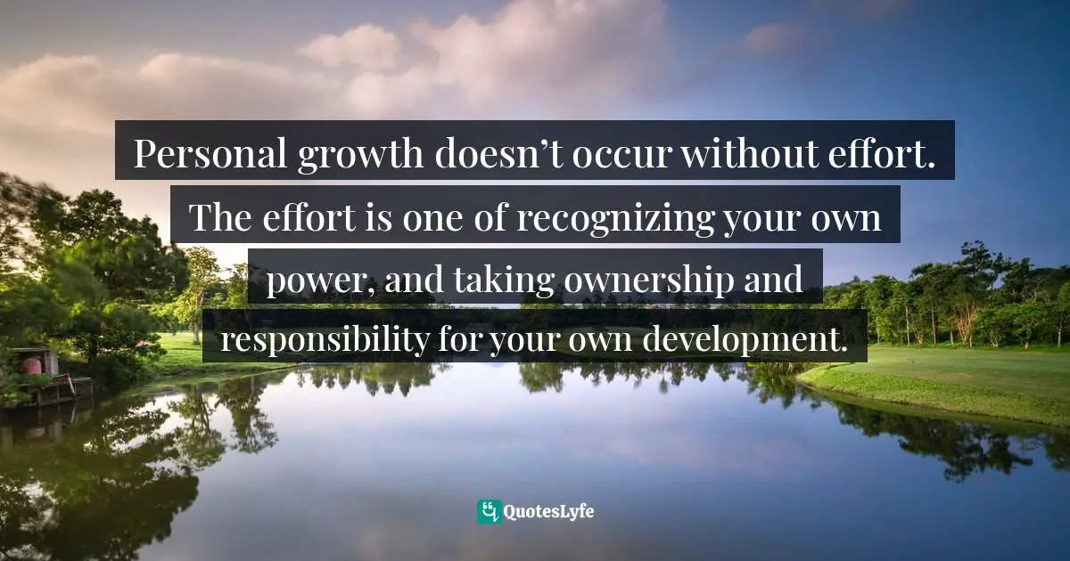 Personal growth doesn’t occur without effort. The effort is one of recognizing your own power, and taking ownership and responsibility for your own development.
