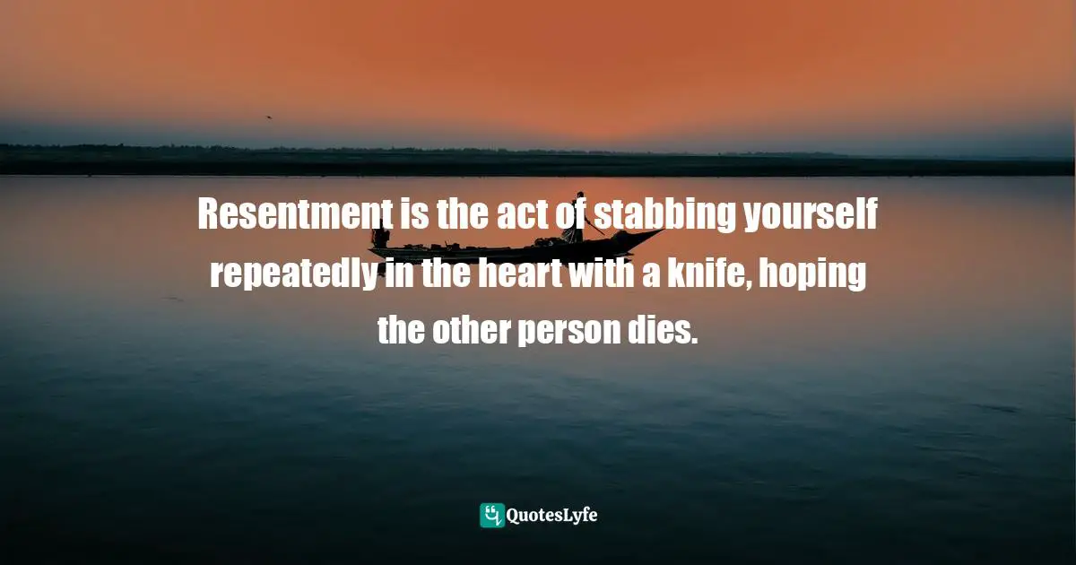 Resentment is the act of stabbing yourself repeatedly in the heart with a knife, hoping the other person dies.