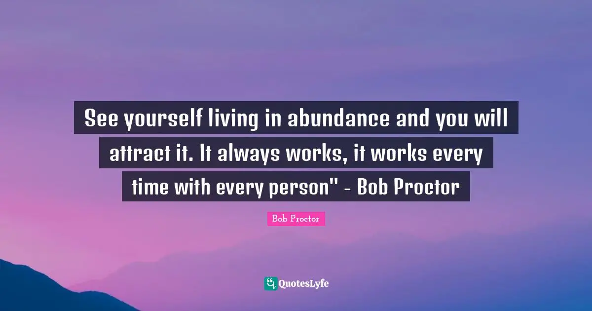 See yourself living in abundance and you will attract it. It always works, it works every time with every person" - Bob Proctor