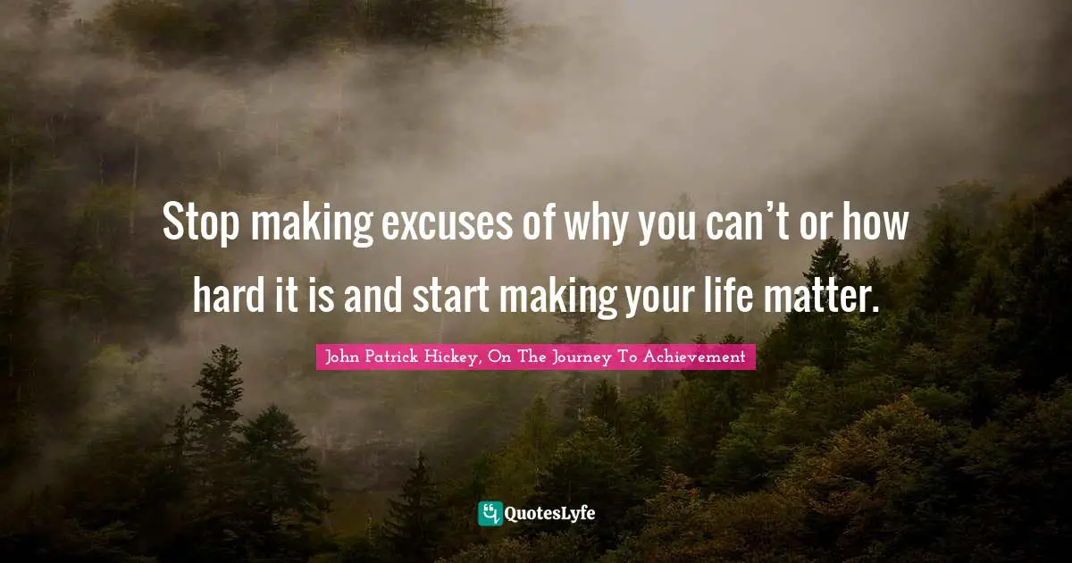 Stop making excuses of why you can’t or how hard it is and start making your life matter.