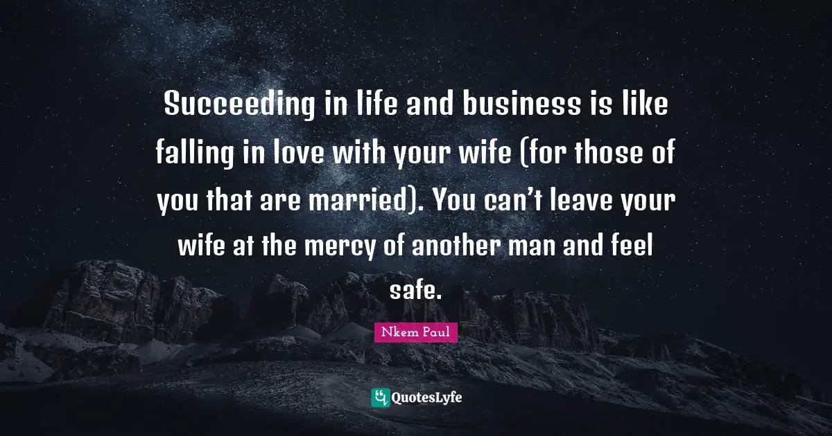 Succeeding in life and business is like falling in love with your wife (for those of you that are married). You can’t leave your wife at the mercy of another man and feel safe.