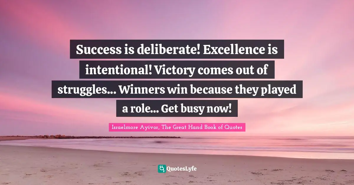 Israelmore Ayivor, The Great Hand Book of Quotes Quotes: Success is deliberate! Excellence is intentional! Victory comes out of struggles... Winners win because they played a role... Get busy now!