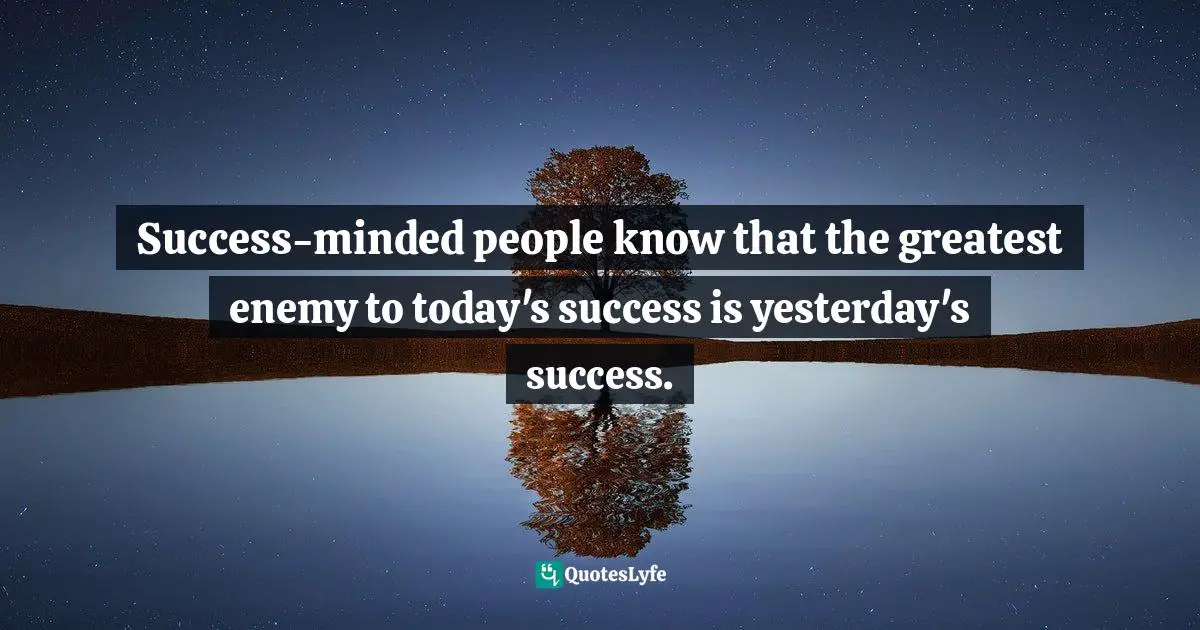 Success-minded people know that the greatest enemy to today's success is yesterday's success.