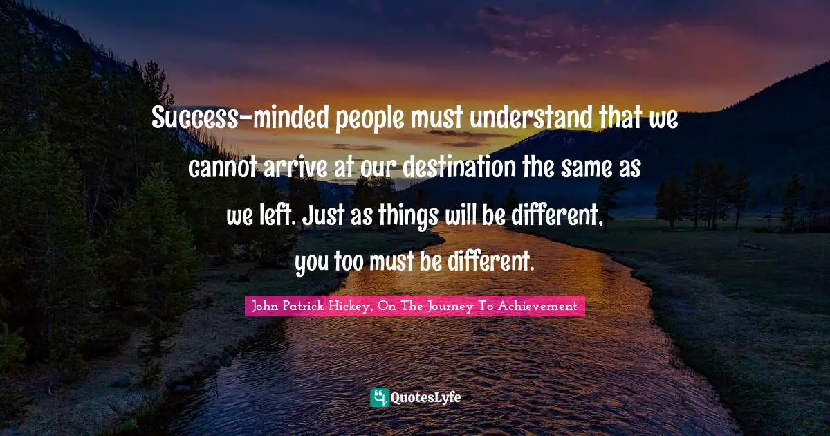 Success-minded people must understand that we cannot arrive at our destination the same as we left. Just as things will be different, you too must be different.