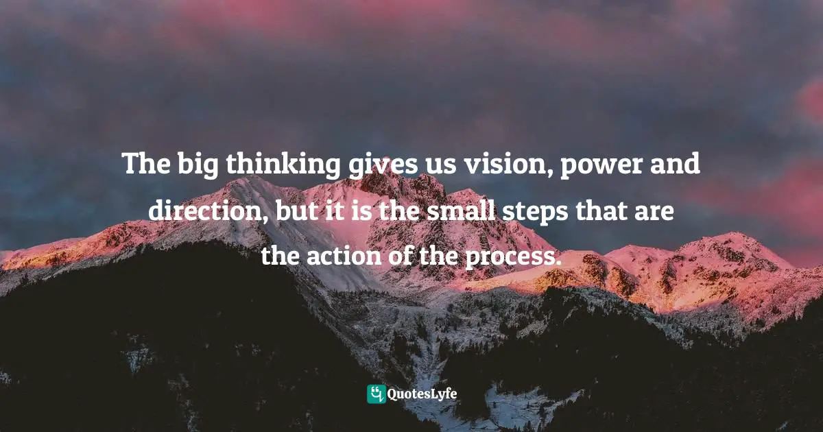 The big thinking gives us vision, power and direction, but it is the small steps that are the action of the process.