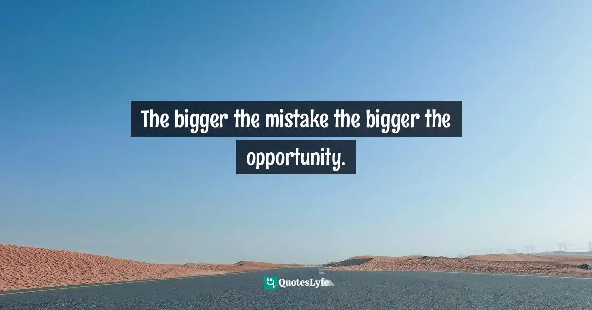 The bigger the mistake the bigger the opportunity.