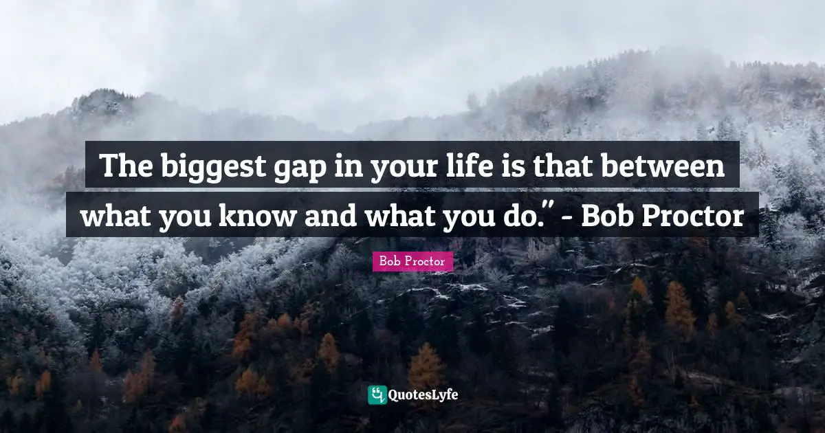 The biggest gap in your life is that between what you know and what you do." - Bob Proctor