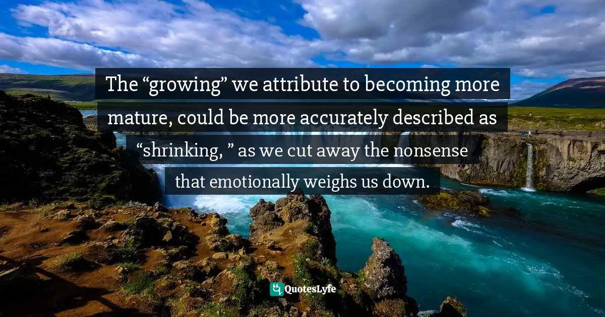 Steve Maraboli, Unapologetically You: Reflections on Life and the Human Experience Quotes: The “growing” we attribute to becoming more mature, could be more accurately described as “shrinking, ” as we cut away the nonsense that emotionally weighs us down.